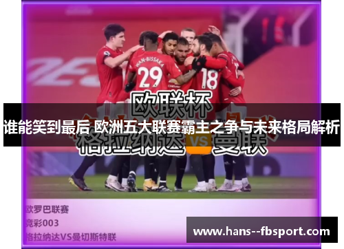 谁能笑到最后 欧洲五大联赛霸主之争与未来格局解析