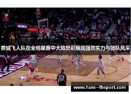 费城飞人队在全明星赛中大放异彩展现强劲实力与团队风采