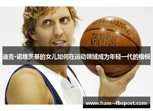 迪克·诺维茨基的女儿如何在运动领域成为年轻一代的楷模 迪克·诺维茨基的女儿如何在运动领域成为年轻一代的楷模