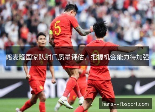 喀麦隆国家队射门质量评估，把握机会能力待加强