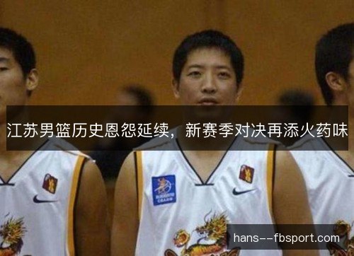 江苏男篮历史恩怨延续,新赛季对决再添火药味 江苏男篮历史恩怨延续,新赛季对决再添火药味